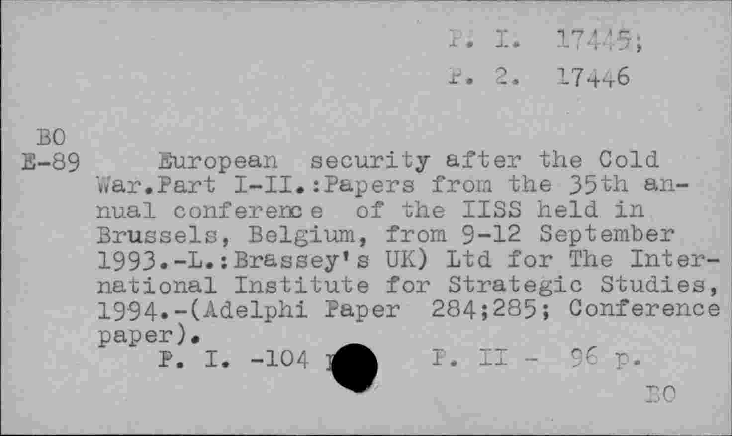 ﻿17445;
17446
BO E-89
European security after the Cold V»'ar.Part I-II.:Papers from the 35th annual conference of the IISS held in Brussels, Belgium, from 9-12 September
1993.	-L.;Brassey’s UK) Ltd for The International Institute for Strategic Studies,
1994.	-(Adelphi Paper 284;285; Conference paper).
P. I. -104	I. II - 96 p.
BO